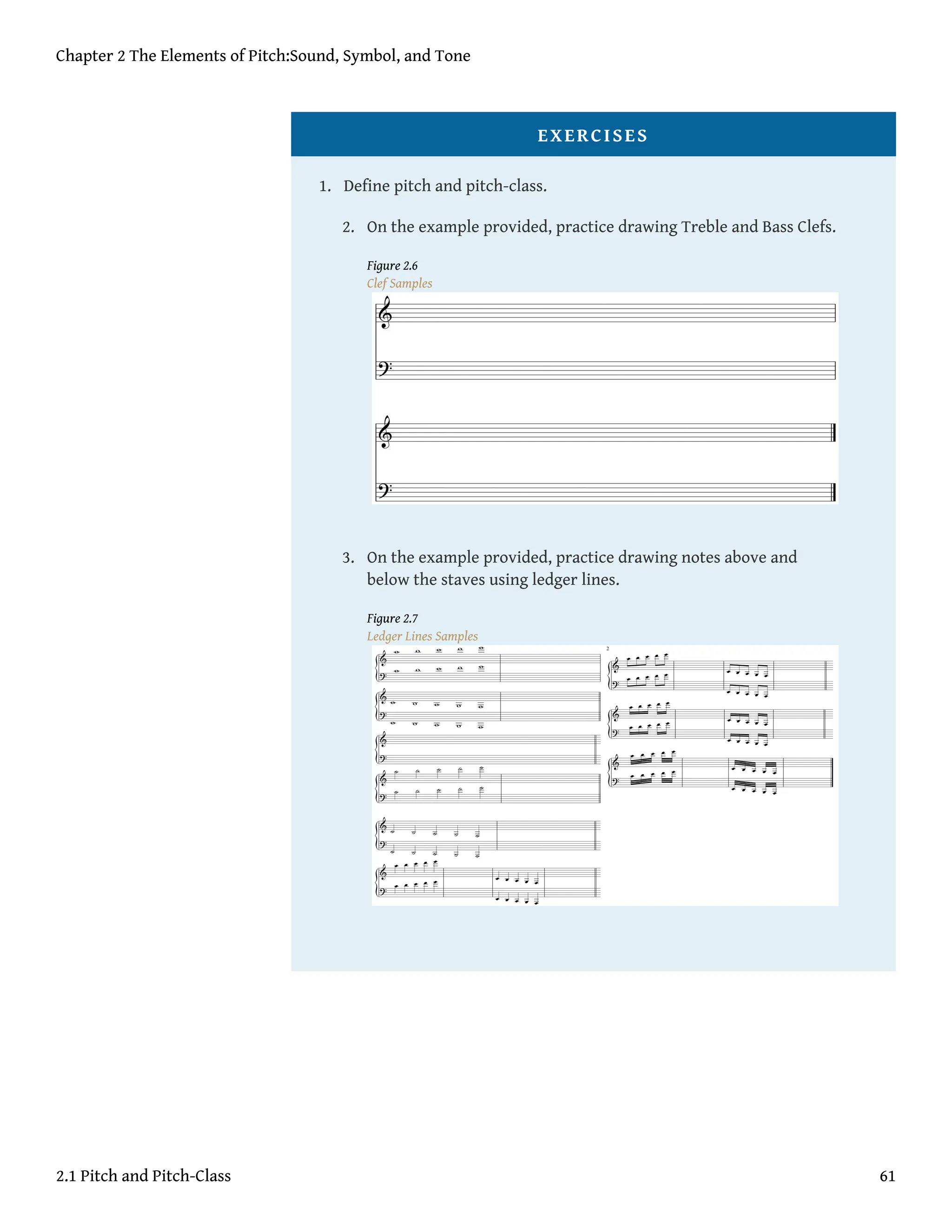 EXERCISES
1. Define pitch and pitch-class.
2. On the example provided, practice drawing Treble and Bass Clefs.
Figure 2.6
Clef Samples
3. On the example provided, practice drawing notes above and
below the staves using ledger lines.
Figure 2.7
Ledger Lines Samples
Chapter 2 The Elements of Pitch:Sound, Symbol, and Tone
2.1 Pitch and Pitch-Class 61
 