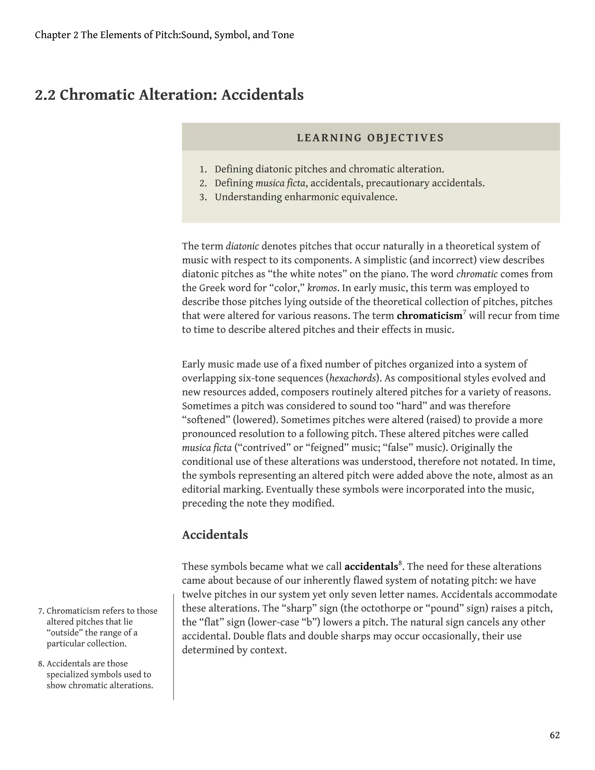 2.2 Chromatic Alteration: Accidentals
LEARNING OBJECTIVES
1. Defining diatonic pitches and chromatic alteration.
2. Defining musica ficta, accidentals, precautionary accidentals.
3. Understanding enharmonic equivalence.
The term diatonic denotes pitches that occur naturally in a theoretical system of
music with respect to its components. A simplistic (and incorrect) view describes
diatonic pitches as “the white notes” on the piano. The word chromatic comes from
the Greek word for “color,” kromos. In early music, this term was employed to
describe those pitches lying outside of the theoretical collection of pitches, pitches
that were altered for various reasons. The term chromaticism7
will recur from time
to time to describe altered pitches and their effects in music.
Early music made use of a fixed number of pitches organized into a system of
overlapping six-tone sequences (hexachords). As compositional styles evolved and
new resources added, composers routinely altered pitches for a variety of reasons.
Sometimes a pitch was considered to sound too “hard” and was therefore
“softened” (lowered). Sometimes pitches were altered (raised) to provide a more
pronounced resolution to a following pitch. These altered pitches were called
musica ficta (“contrived” or “feigned” music; “false” music). Originally the
conditional use of these alterations was understood, therefore not notated. In time,
the symbols representing an altered pitch were added above the note, almost as an
editorial marking. Eventually these symbols were incorporated into the music,
preceding the note they modified.
Accidentals
These symbols became what we call accidentals8
. The need for these alterations
came about because of our inherently flawed system of notating pitch: we have
twelve pitches in our system yet only seven letter names. Accidentals accommodate
these alterations. The “sharp” sign (the octothorpe or “pound” sign) raises a pitch,
the “flat” sign (lower-case “b”) lowers a pitch. The natural sign cancels any other
accidental. Double flats and double sharps may occur occasionally, their use
determined by context.
7. Chromaticism refers to those
altered pitches that lie
“outside” the range of a
particular collection.
8. Accidentals are those
specialized symbols used to
show chromatic alterations.
Chapter 2 The Elements of Pitch:Sound, Symbol, and Tone
62
 