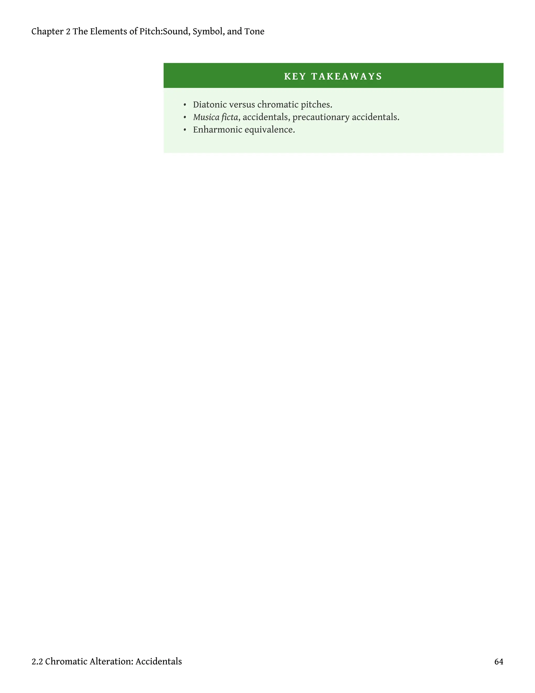 KEY TAKEAWAYS
• Diatonic versus chromatic pitches.
• Musica ficta, accidentals, precautionary accidentals.
• Enharmonic equivalence.
Chapter 2 The Elements of Pitch:Sound, Symbol, and Tone
2.2 Chromatic Alteration: Accidentals 64
 