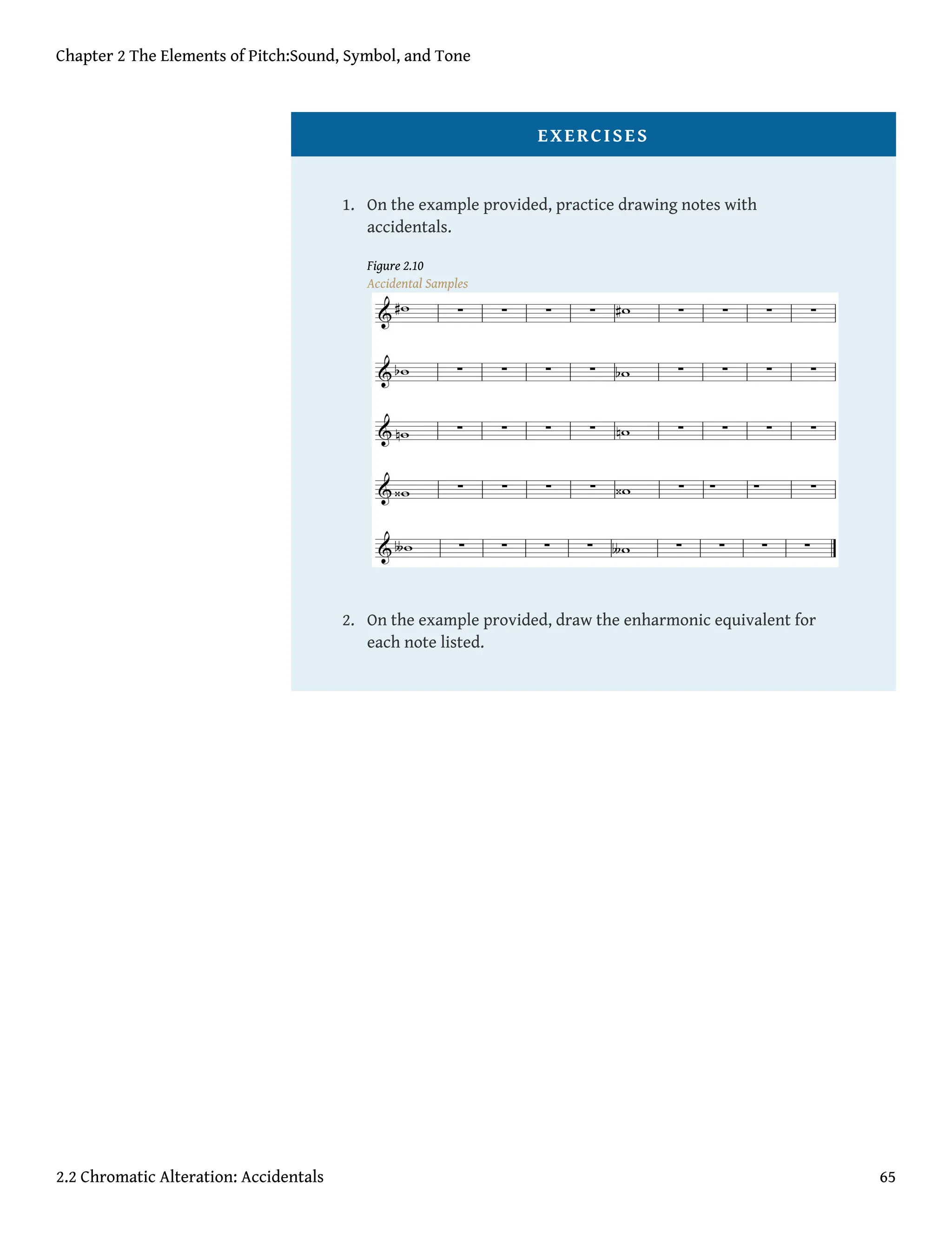 EXERCISES
1. On the example provided, practice drawing notes with
accidentals.
Figure 2.10
Accidental Samples
2. On the example provided, draw the enharmonic equivalent for
each note listed.
Chapter 2 The Elements of Pitch:Sound, Symbol, and Tone
2.2 Chromatic Alteration: Accidentals 65
 