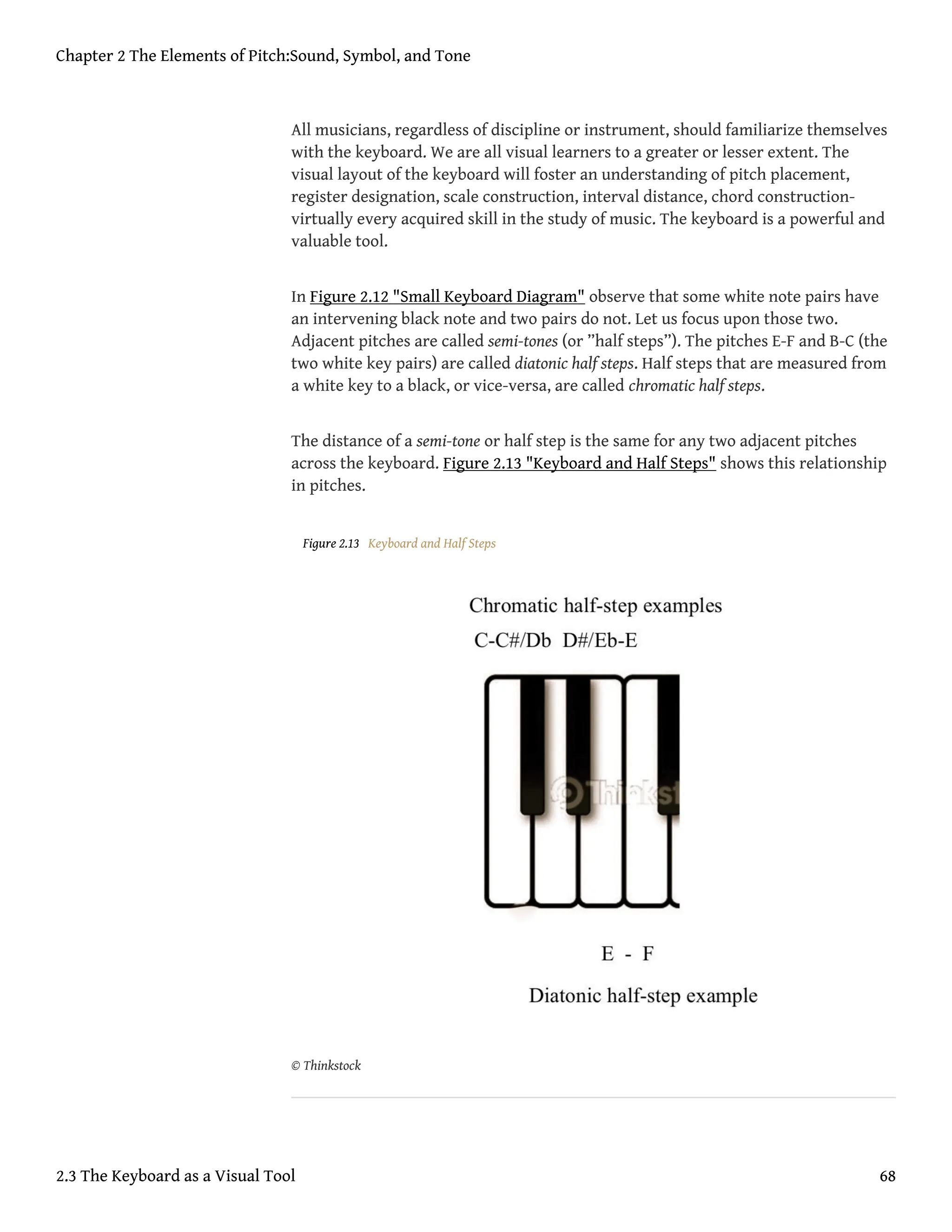 All musicians, regardless of discipline or instrument, should familiarize themselves
with the keyboard. We are all visual learners to a greater or lesser extent. The
visual layout of the keyboard will foster an understanding of pitch placement,
register designation, scale construction, interval distance, chord construction-
virtually every acquired skill in the study of music. The keyboard is a powerful and
valuable tool.
In Figure 2.12 "Small Keyboard Diagram" observe that some white note pairs have
an intervening black note and two pairs do not. Let us focus upon those two.
Adjacent pitches are called semi-tones (or ”half steps”). The pitches E-F and B-C (the
two white key pairs) are called diatonic half steps. Half steps that are measured from
a white key to a black, or vice-versa, are called chromatic half steps.
The distance of a semi-tone or half step is the same for any two adjacent pitches
across the keyboard. Figure 2.13 "Keyboard and Half Steps" shows this relationship
in pitches.
Figure 2.13 Keyboard and Half Steps
© Thinkstock
Chapter 2 The Elements of Pitch:Sound, Symbol, and Tone
2.3 The Keyboard as a Visual Tool 68
 