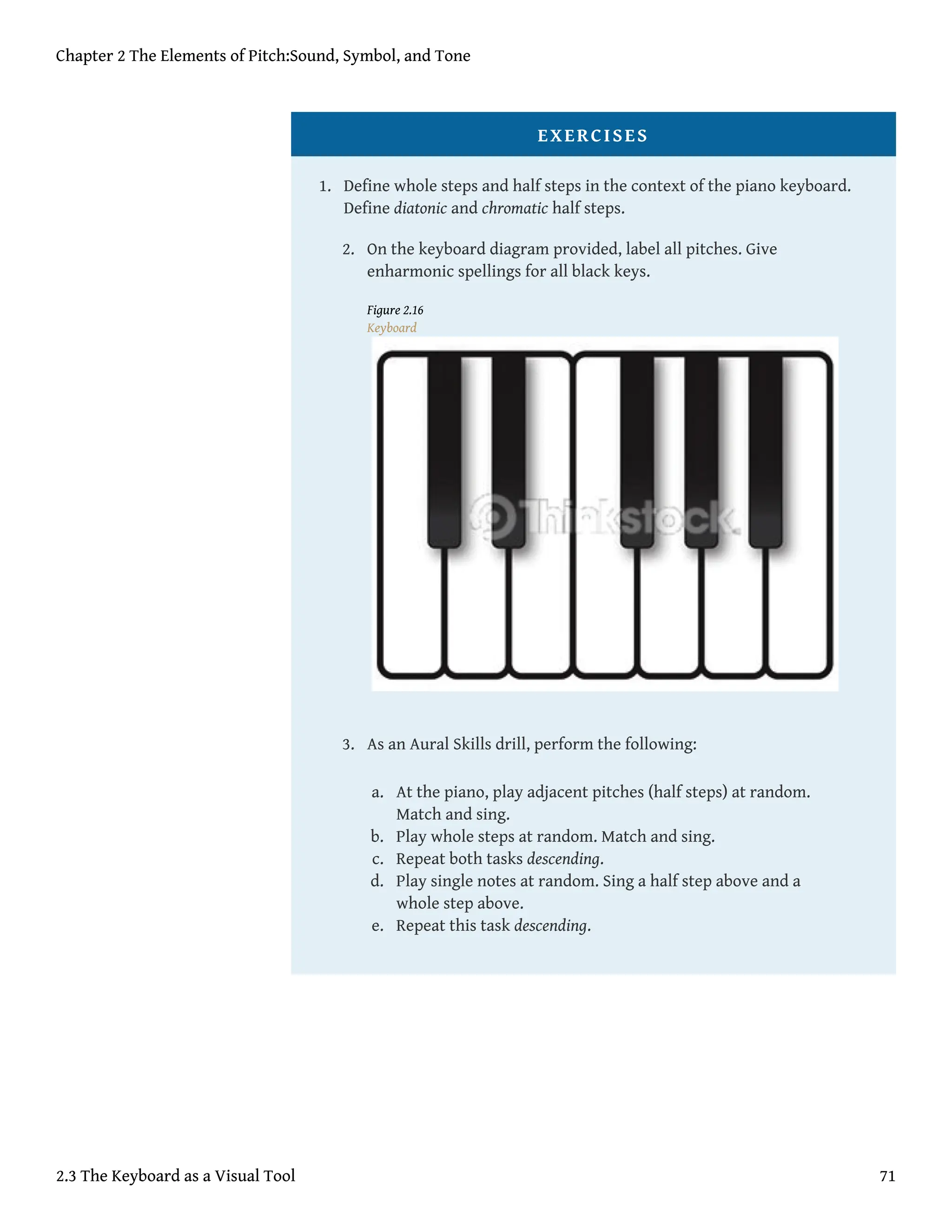 EXERCISES
1. Define whole steps and half steps in the context of the piano keyboard.
Define diatonic and chromatic half steps.
2. On the keyboard diagram provided, label all pitches. Give
enharmonic spellings for all black keys.
Figure 2.16
Keyboard
3. As an Aural Skills drill, perform the following:
a. At the piano, play adjacent pitches (half steps) at random.
Match and sing.
b. Play whole steps at random. Match and sing.
c. Repeat both tasks descending.
d. Play single notes at random. Sing a half step above and a
whole step above.
e. Repeat this task descending.
Chapter 2 The Elements of Pitch:Sound, Symbol, and Tone
2.3 The Keyboard as a Visual Tool 71
 