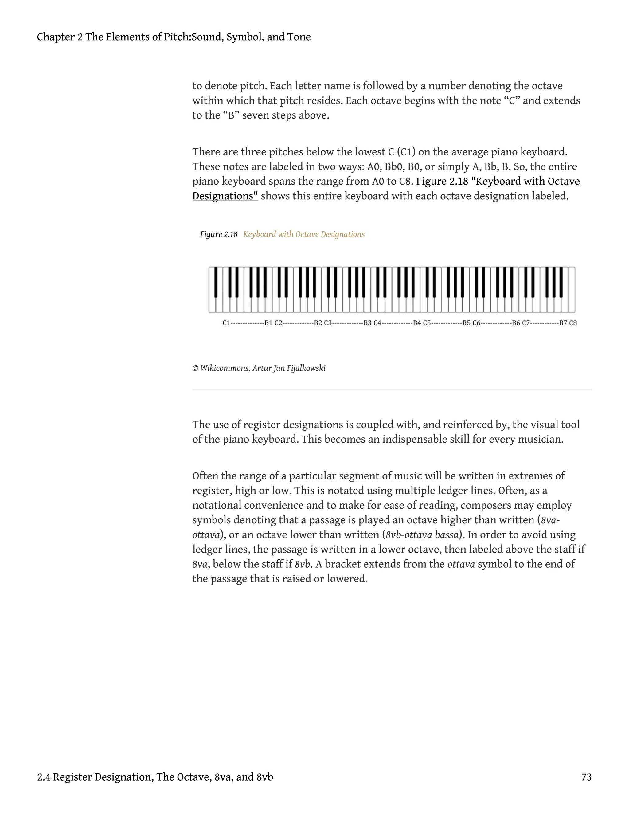 to denote pitch. Each letter name is followed by a number denoting the octave
within which that pitch resides. Each octave begins with the note “C” and extends
to the “B” seven steps above.
There are three pitches below the lowest C (C1) on the average piano keyboard.
These notes are labeled in two ways: A0, Bb0, B0, or simply A, Bb, B. So, the entire
piano keyboard spans the range from A0 to C8. Figure 2.18 "Keyboard with Octave
Designations" shows this entire keyboard with each octave designation labeled.
Figure 2.18 Keyboard with Octave Designations
© Wikicommons, Artur Jan Fijalkowski
The use of register designations is coupled with, and reinforced by, the visual tool
of the piano keyboard. This becomes an indispensable skill for every musician.
Often the range of a particular segment of music will be written in extremes of
register, high or low. This is notated using multiple ledger lines. Often, as a
notational convenience and to make for ease of reading, composers may employ
symbols denoting that a passage is played an octave higher than written (8va-
ottava), or an octave lower than written (8vb-ottava bassa). In order to avoid using
ledger lines, the passage is written in a lower octave, then labeled above the staff if
8va, below the staff if 8vb. A bracket extends from the ottava symbol to the end of
the passage that is raised or lowered.
Chapter 2 The Elements of Pitch:Sound, Symbol, and Tone
2.4 Register Designation, The Octave, 8va, and 8vb 73
 