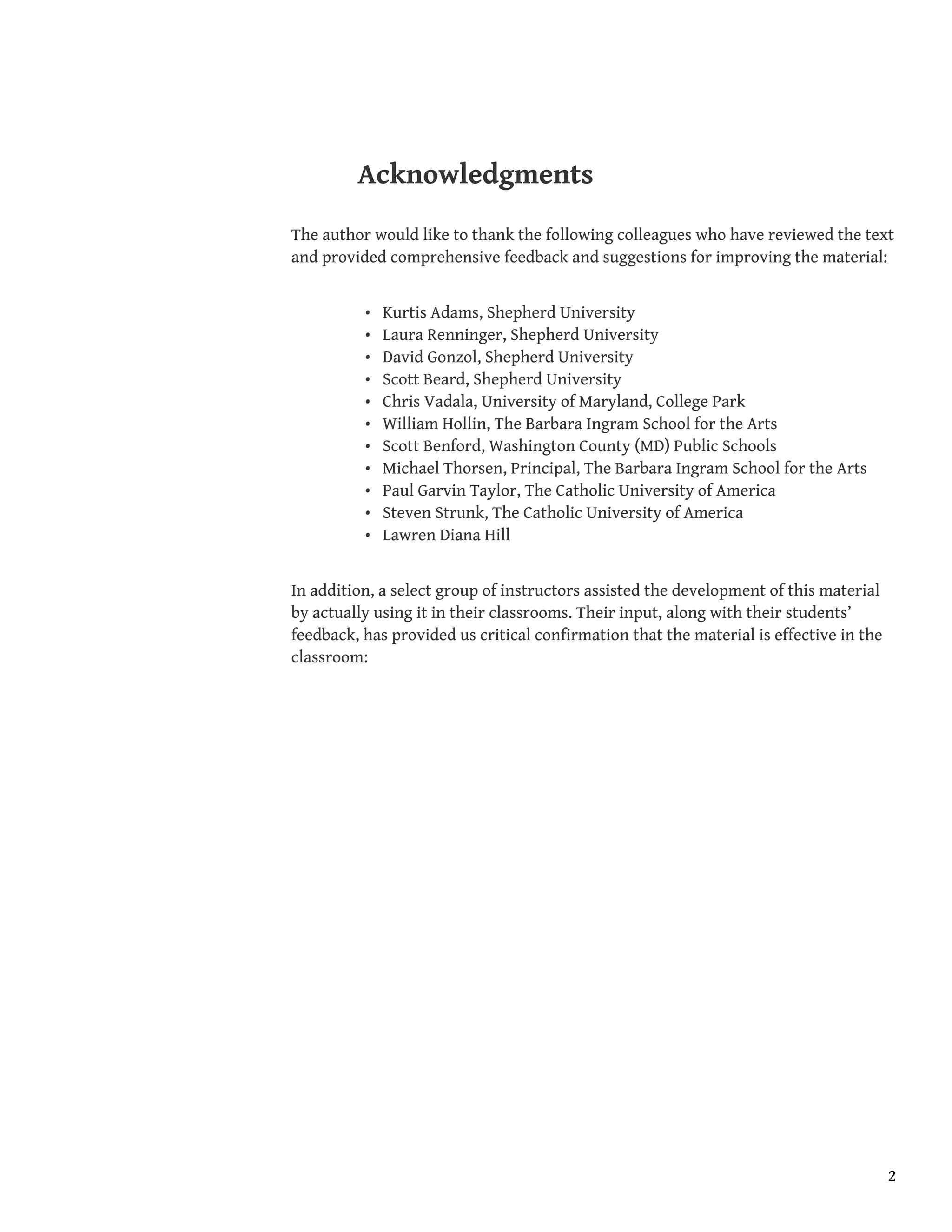 Acknowledgments
The author would like to thank the following colleagues who have reviewed the text
and provided comprehensive feedback and suggestions for improving the material:
• Kurtis Adams, Shepherd University
• Laura Renninger, Shepherd University
• David Gonzol, Shepherd University
• Scott Beard, Shepherd University
• Chris Vadala, University of Maryland, College Park
• William Hollin, The Barbara Ingram School for the Arts
• Scott Benford, Washington County (MD) Public Schools
• Michael Thorsen, Principal, The Barbara Ingram School for the Arts
• Paul Garvin Taylor, The Catholic University of America
• Steven Strunk, The Catholic University of America
• Lawren Diana Hill
In addition, a select group of instructors assisted the development of this material
by actually using it in their classrooms. Their input, along with their students’
feedback, has provided us critical confirmation that the material is effective in the
classroom:
2
 