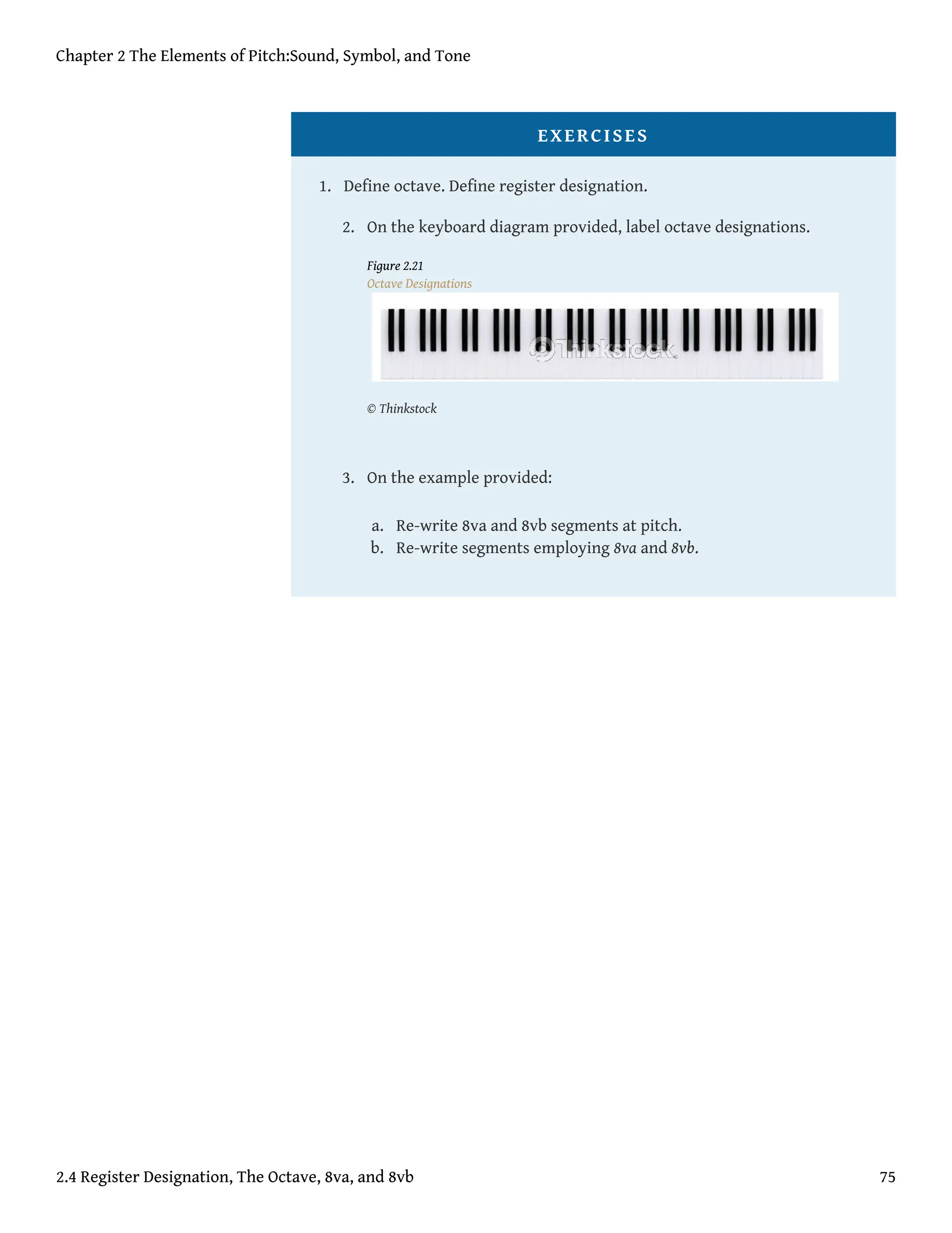 EXERCISES
1. Define octave. Define register designation.
2. On the keyboard diagram provided, label octave designations.
Figure 2.21
Octave Designations
© Thinkstock
3. On the example provided:
a. Re-write 8va and 8vb segments at pitch.
b. Re-write segments employing 8va and 8vb.
Chapter 2 The Elements of Pitch:Sound, Symbol, and Tone
2.4 Register Designation, The Octave, 8va, and 8vb 75
 