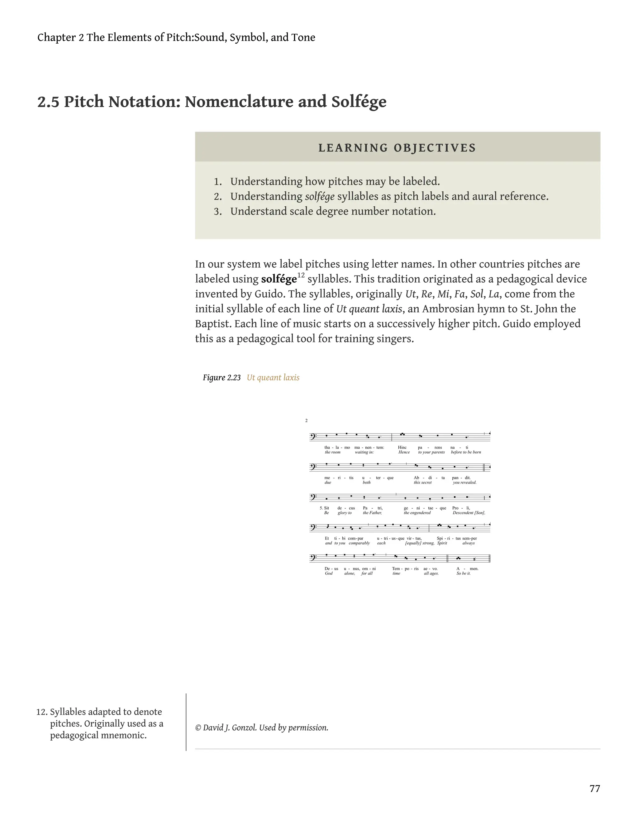 2.5 Pitch Notation: Nomenclature and Solfége
LEARNING OBJECTIVES
1. Understanding how pitches may be labeled.
2. Understanding solfége syllables as pitch labels and aural reference.
3. Understand scale degree number notation.
In our system we label pitches using letter names. In other countries pitches are
labeled using solfége12
syllables. This tradition originated as a pedagogical device
invented by Guido. The syllables, originally Ut, Re, Mi, Fa, Sol, La, come from the
initial syllable of each line of Ut queant laxis, an Ambrosian hymn to St. John the
Baptist. Each line of music starts on a successively higher pitch. Guido employed
this as a pedagogical tool for training singers.
Figure 2.23 Ut queant laxis
© David J. Gonzol. Used by permission.
12. Syllables adapted to denote
pitches. Originally used as a
pedagogical mnemonic.
Chapter 2 The Elements of Pitch:Sound, Symbol, and Tone
77
 
