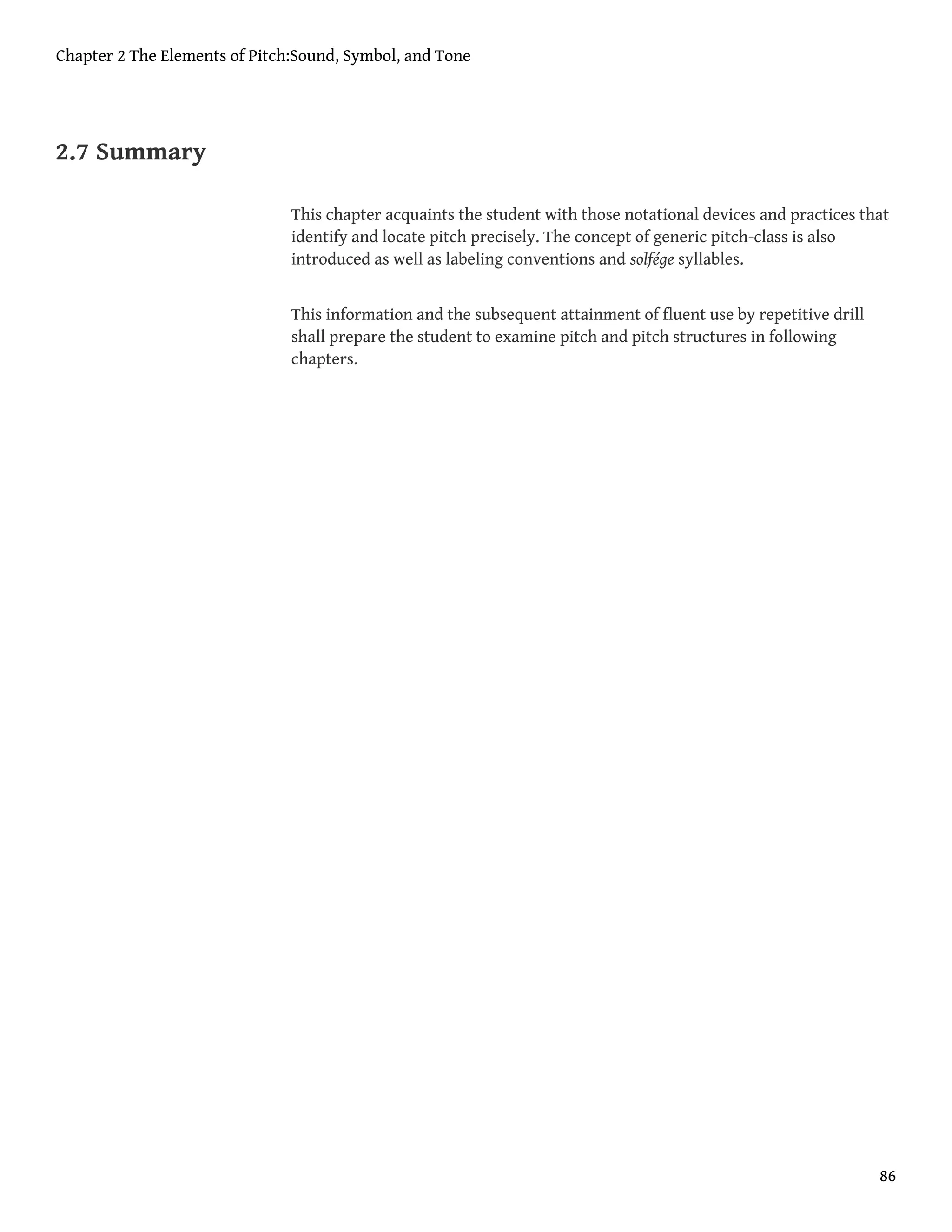 2.7 Summary
This chapter acquaints the student with those notational devices and practices that
identify and locate pitch precisely. The concept of generic pitch-class is also
introduced as well as labeling conventions and solfége syllables.
This information and the subsequent attainment of fluent use by repetitive drill
shall prepare the student to examine pitch and pitch structures in following
chapters.
Chapter 2 The Elements of Pitch:Sound, Symbol, and Tone
86
 