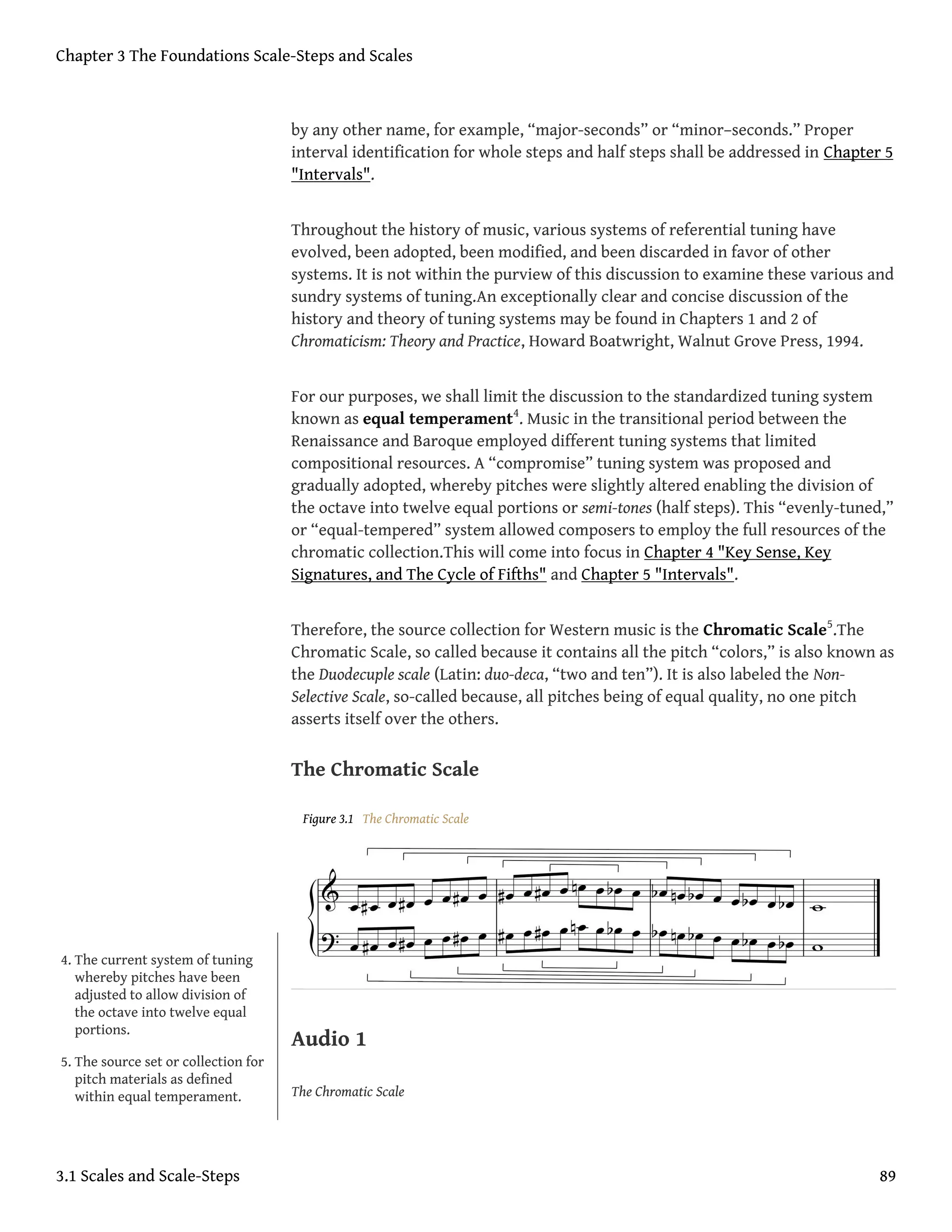 by any other name, for example, “major-seconds” or “minor–seconds.” Proper
interval identification for whole steps and half steps shall be addressed in Chapter 5
"Intervals".
Throughout the history of music, various systems of referential tuning have
evolved, been adopted, been modified, and been discarded in favor of other
systems. It is not within the purview of this discussion to examine these various and
sundry systems of tuning.An exceptionally clear and concise discussion of the
history and theory of tuning systems may be found in Chapters 1 and 2 of
Chromaticism: Theory and Practice, Howard Boatwright, Walnut Grove Press, 1994.
For our purposes, we shall limit the discussion to the standardized tuning system
known as equal temperament4
. Music in the transitional period between the
Renaissance and Baroque employed different tuning systems that limited
compositional resources. A “compromise” tuning system was proposed and
gradually adopted, whereby pitches were slightly altered enabling the division of
the octave into twelve equal portions or semi-tones (half steps). This “evenly-tuned,”
or “equal-tempered” system allowed composers to employ the full resources of the
chromatic collection.This will come into focus in Chapter 4 "Key Sense, Key
Signatures, and The Cycle of Fifths" and Chapter 5 "Intervals".
Therefore, the source collection for Western music is the Chromatic Scale5
.The
Chromatic Scale, so called because it contains all the pitch “colors,” is also known as
the Duodecuple scale (Latin: duo-deca, “two and ten”). It is also labeled the Non-
Selective Scale, so-called because, all pitches being of equal quality, no one pitch
asserts itself over the others.
The Chromatic Scale
Figure 3.1 The Chromatic Scale
Audio 1
The Chromatic Scale
4. The current system of tuning
whereby pitches have been
adjusted to allow division of
the octave into twelve equal
portions.
5. The source set or collection for
pitch materials as defined
within equal temperament.
Chapter 3 The Foundations Scale-Steps and Scales
3.1 Scales and Scale-Steps 89
 