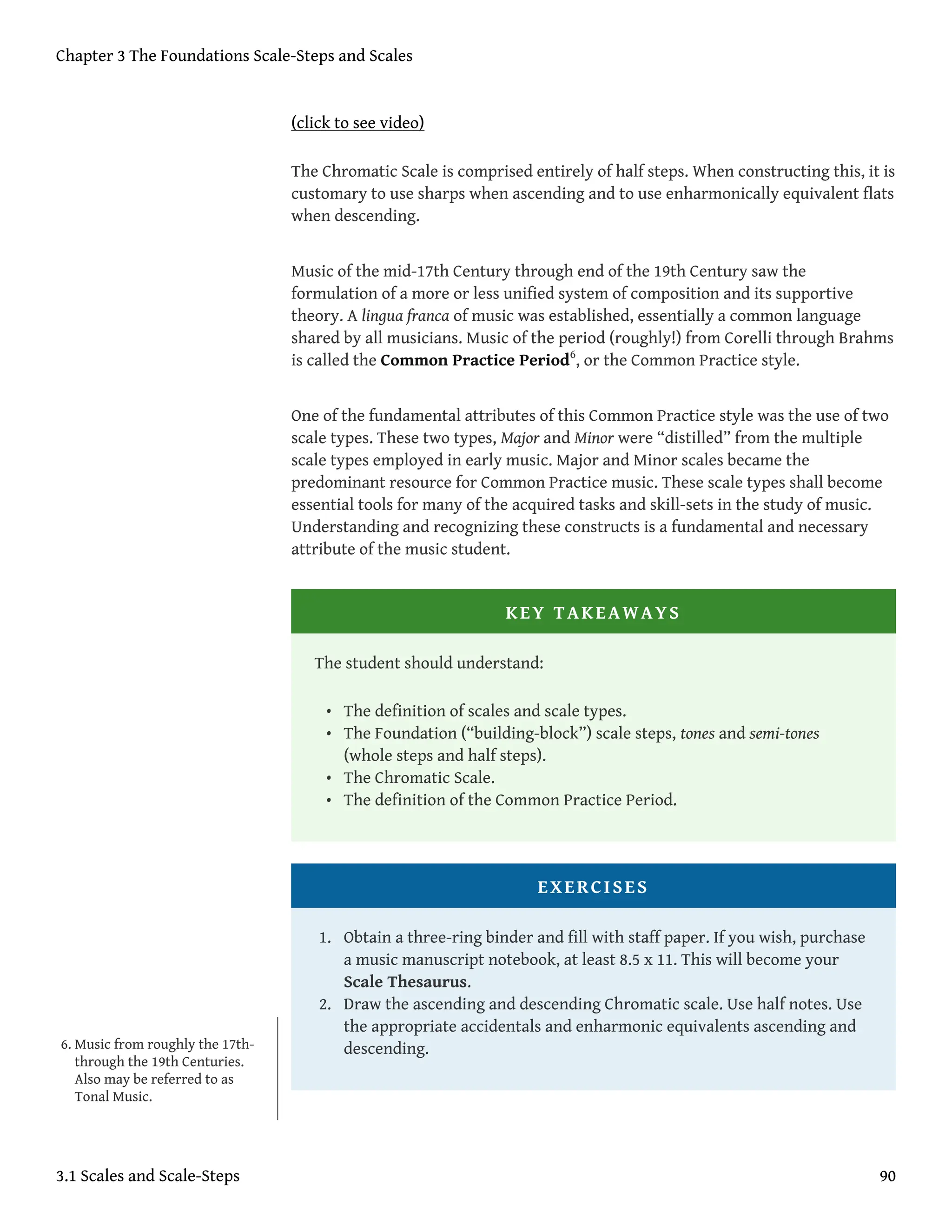 (click to see video)
The Chromatic Scale is comprised entirely of half steps. When constructing this, it is
customary to use sharps when ascending and to use enharmonically equivalent flats
when descending.
Music of the mid-17th Century through end of the 19th Century saw the
formulation of a more or less unified system of composition and its supportive
theory. A lingua franca of music was established, essentially a common language
shared by all musicians. Music of the period (roughly!) from Corelli through Brahms
is called the Common Practice Period6
, or the Common Practice style.
One of the fundamental attributes of this Common Practice style was the use of two
scale types. These two types, Major and Minor were “distilled” from the multiple
scale types employed in early music. Major and Minor scales became the
predominant resource for Common Practice music. These scale types shall become
essential tools for many of the acquired tasks and skill-sets in the study of music.
Understanding and recognizing these constructs is a fundamental and necessary
attribute of the music student.
KEY TAKEAWAYS
The student should understand:
• The definition of scales and scale types.
• The Foundation (“building-block”) scale steps, tones and semi-tones
(whole steps and half steps).
• The Chromatic Scale.
• The definition of the Common Practice Period.
EXERCISES
1. Obtain a three-ring binder and fill with staff paper. If you wish, purchase
a music manuscript notebook, at least 8.5 x 11. This will become your
Scale Thesaurus.
2. Draw the ascending and descending Chromatic scale. Use half notes. Use
the appropriate accidentals and enharmonic equivalents ascending and
descending.
6. Music from roughly the 17th-
through the 19th Centuries.
Also may be referred to as
Tonal Music.
Chapter 3 The Foundations Scale-Steps and Scales
3.1 Scales and Scale-Steps 90
 
