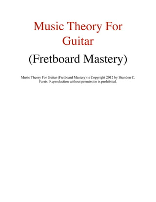 Music Theory For
Guitar
(Fretboard Mastery)
Music Theory For Guitar (Fretboard Mastery) is Copyright 2012 by Brandon C.
Farris. Reproduction without permission is prohibited.
 