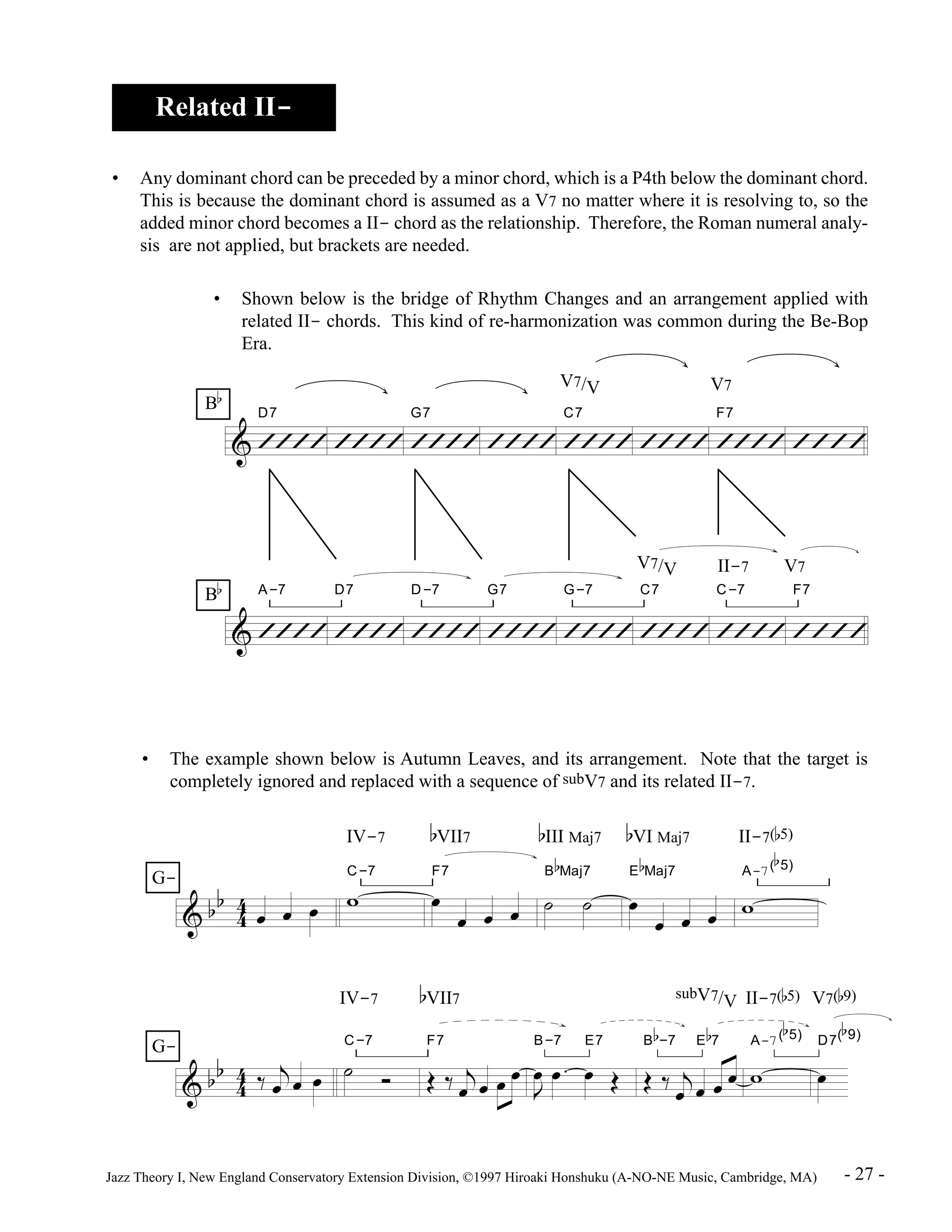 Related II- 
• Any dominant chord can be preceded by a minor chord, which is a P4th below the dominant chord. 
This is because the dominant chord is assumed as a V7 no matter where it is resolving to, so the 
added minor chord becomes a II- chord as the relationship. Therefore, the Roman numeral analy-sis 
are not applied, but brackets are needed. 
• Shown below is the bridge of Rhythm Changes and an arrangement applied with 
related II- chords. This kind of re-harmonization was common during the Be-Bop 
Era. 
D7 
& ÕÕÕÕ 
G7 
ÕÕÕÕ ÕÕÕÕ 
V7/V V7 
C7 
ÕÕÕÕ ÕÕÕÕ 
F7 
ÕÕÕÕ ÕÕÕÕ 
ÕÕÕÕ 
A-7 
& ÕÕÕÕ 
D7 
ÕÕÕÕ 
D-7 
ÕÕÕÕ 
G7 
ÕÕÕÕ 
G-7 
ÕÕÕÕ 
V7/V II-7 V7 
C7 
ÕÕÕÕ 
C-7 
ÕÕÕÕ 
F7 
ÕÕÕÕ 
B 
b 
B 
b 
• The example shown below is Autumn Leaves, and its arrangement. Note that the target is 
completely ignored and replaced with a sequence of subV7 and its related II-7. 
& b b 
& b b 
4 4 
4 4 
IV-7 
-7 
Ï Ï Ï w C 
IV-7 
C-7 
ä j 
Ï Ï Ï ú î 
bVII7 
F7 
Ï 
Ï Ï Ï 
bVII7 subV7/V II-7(b5) V7(b9) 
Ï Ï Ï Ï 
F7 
Î ä j 
bIII Maj7 
B 
b 
Maj7 
ú ú 
B-7 E7 
J Ï 
Ï . Ï Î 
bVI Maj7 II-7(b5) 
E 
b 
Maj7 
Ï 
Ï Ï Ï 
B 
b 
-7 E 
Î ä j 
A-7( 
w 
b7 
Ï Ï Ï Ï 
b 
5) 
A-7( 
w 
b 
5) 
D7( 
Ï 
b 
9) 
G-G- 
Jazz Theory I, New England Conservatory Extension Division, ©1997 Hiroaki Honshuku (A-NO-NE Music, Cambridge, MA) - 27 - 
 