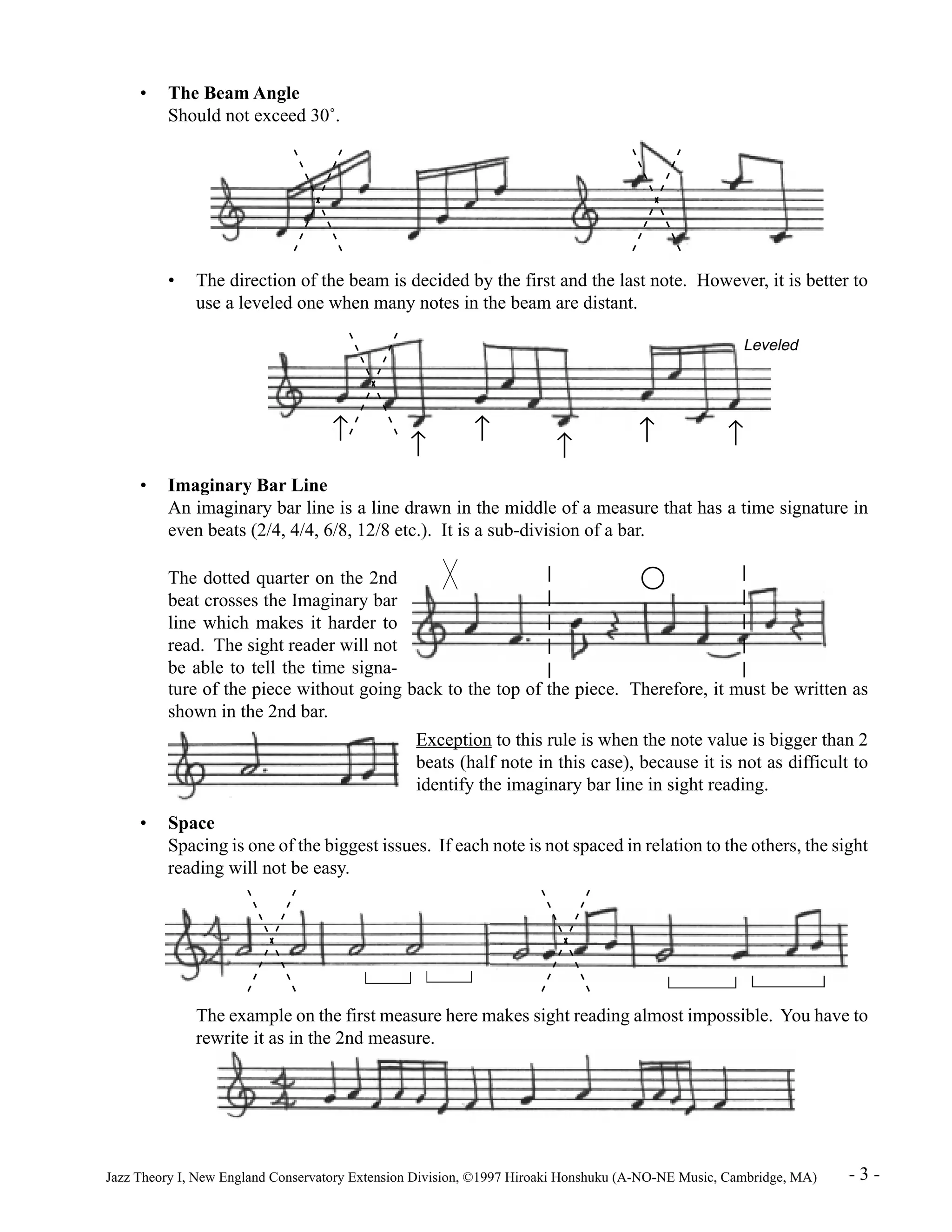• The Beam Angle 
Should not exceed 30°. 
• The direction of the beam is decided by the first and the last note. However, it is better to 
use a leveled one when many notes in the beam are distant. 
Leveled 
­ ­ ­ ­ ­ ­ 
• Imaginary Bar Line 
An imaginary bar line is a line drawn in the middle of a measure that has a time signature in 
even beats (2/4, 4/4, 6/8, 12/8 etc.). It is a sub-division of a bar. 
The dotted quarter on the 2nd 
beat crosses the Imaginary bar 
line which makes it harder to 
read. The sight reader will not 
be able to tell the time signa-ture 
of the piece without going back to the top of the piece. Therefore, it must be written as 
shown in the 2nd bar. 
Exception to this rule is when the note value is bigger than 2 
beats (half note in this case), because it is not as difficult to 
identify the imaginary bar line in sight reading. 
• Space 
Spacing is one of the biggest issues. If each note is not spaced in relation to the others, the sight 
reading will not be easy. 
The example on the first measure here makes sight reading almost impossible. You have to 
rewrite it as in the 2nd measure. 
Jazz Theory I, New England Conservatory Extension Division, ©1997 Hiroaki Honshuku (A-NO-NE Music, Cambridge, MA) - 3 - 
 