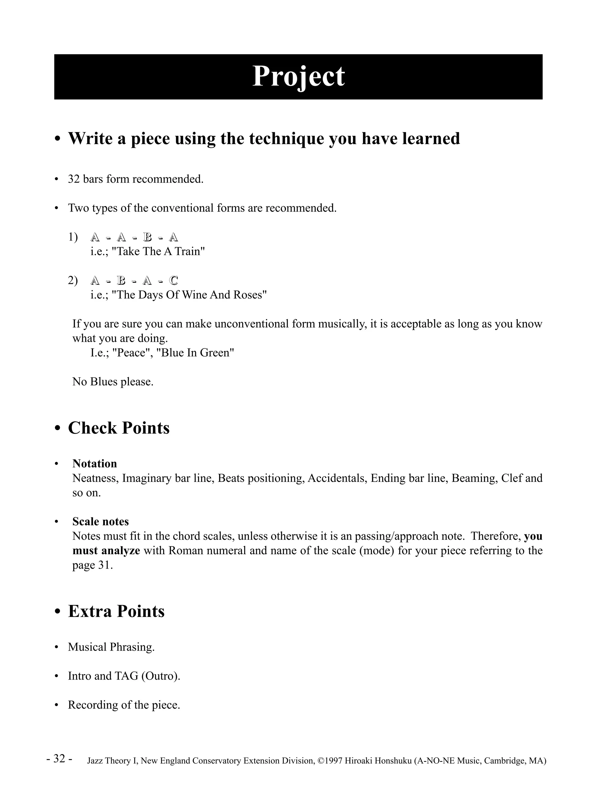 Project 
• Write a piece using the technique you have learned 
• 32 bars form recommended. 
• Two types of the conventional forms are recommended. 
1) A -- A -- B -- A 
i.e.; "Take The A Train" 
2) A -- B -- A -- C 
i.e.; "The Days Of Wine And Roses" 
If you are sure you can make unconventional form musically, it is acceptable as long as you know 
what you are doing. 
I.e.; "Peace", "Blue In Green" 
No Blues please. 
• Check Points 
• Notation 
Neatness, Imaginary bar line, Beats positioning, Accidentals, Ending bar line, Beaming, Clef and 
so on. 
• Scale notes 
Notes must fit in the chord scales, unless otherwise it is an passing/approach note. Therefore, you 
must analyze with Roman numeral and name of the scale (mode) for your piece referring to the 
page 31. 
• Extra Points 
• Musical Phrasing. 
• Intro and TAG (Outro). 
• Recording of the piece. 
- 32 - Jazz Theory I, New England Conservatory Extension Division, ©1997 Hiroaki Honshuku (A-NO-NE Music, Cambridge, MA) 
 