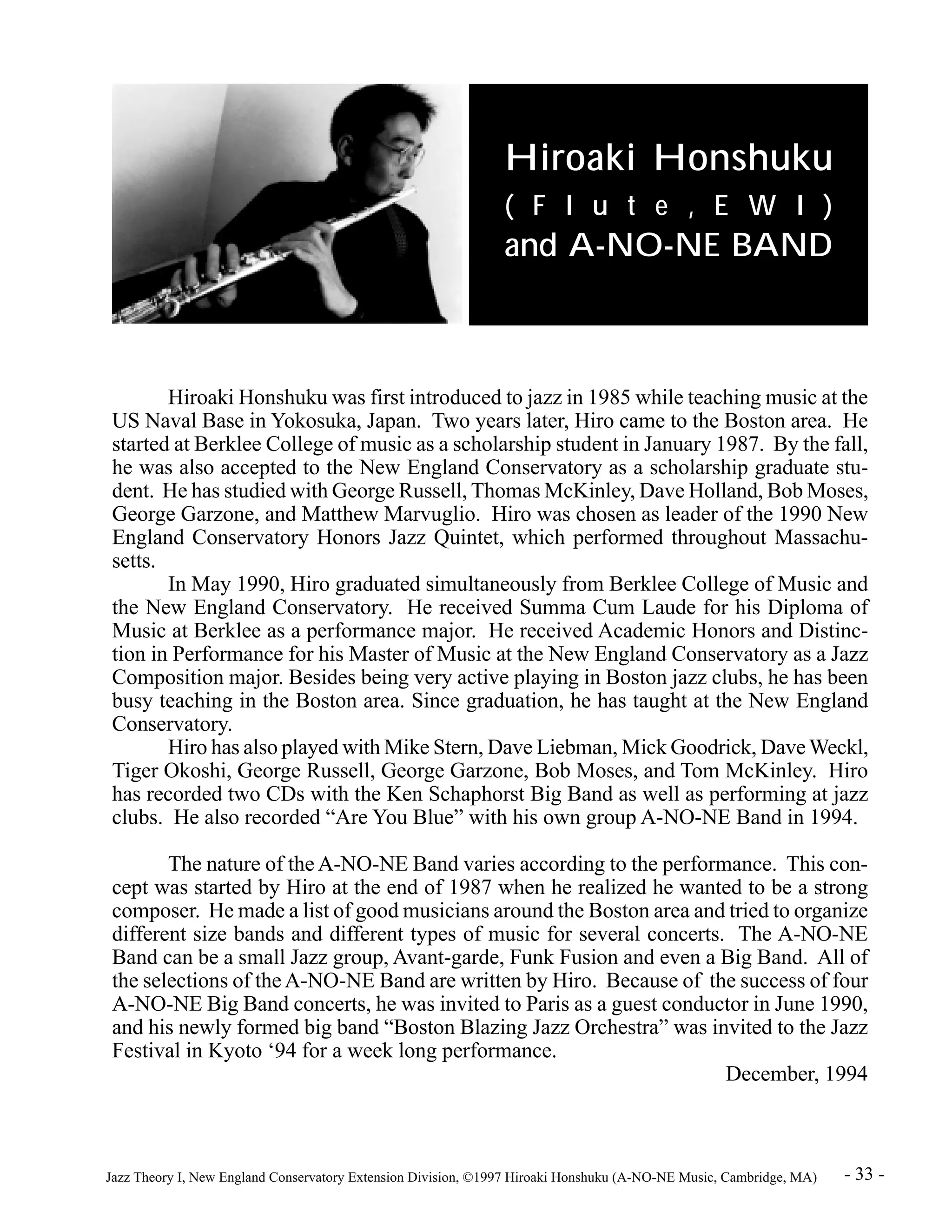 Hiroaki Honshuku 
( F l u t e , E W I ) 
and A-NO-NE BAND 
Hiroaki Honshuku was first introduced to jazz in 1985 while teaching music at the 
US Naval Base in Yokosuka, Japan. Two years later, Hiro came to the Boston area. He 
started at Berklee College of music as a scholarship student in January 1987. By the fall, 
he was also accepted to the New England Conservatory as a scholarship graduate stu-dent. 
He has studied with George Russell, Thomas McKinley, Dave Holland, Bob Moses, 
George Garzone, and Matthew Marvuglio. Hiro was chosen as leader of the 1990 New 
England Conservatory Honors Jazz Quintet, which performed throughout Massachu-setts. 
In May 1990, Hiro graduated simultaneously from Berklee College of Music and 
the New England Conservatory. He received Summa Cum Laude for his Diploma of 
Music at Berklee as a performance major. He received Academic Honors and Distinc-tion 
in Performance for his Master of Music at the New England Conservatory as a Jazz 
Composition major. Besides being very active playing in Boston jazz clubs, he has been 
busy teaching in the Boston area. Since graduation, he has taught at the New England 
Conservatory. 
Hiro has also played with Mike Stern, Dave Liebman, Mick Goodrick, Dave Weckl, 
Tiger Okoshi, George Russell, George Garzone, Bob Moses, and Tom McKinley. Hiro 
has recorded two CDs with the Ken Schaphorst Big Band as well as performing at jazz 
clubs. He also recorded “Are You Blue” with his own group A-NO-NE Band in 1994. 
The nature of the A-NO-NE Band varies according to the performance. This con-cept 
was started by Hiro at the end of 1987 when he realized he wanted to be a strong 
composer. He made a list of good musicians around the Boston area and tried to organize 
different size bands and different types of music for several concerts. The A-NO-NE 
Band can be a small Jazz group, Avant-garde, Funk Fusion and even a Big Band. All of 
the selections of the A-NO-NE Band are written by Hiro. Because of the success of four 
A-NO-NE Big Band concerts, he was invited to Paris as a guest conductor in June 1990, 
and his newly formed big band “Boston Blazing Jazz Orchestra” was invited to the Jazz 
Festival in Kyoto ‘94 for a week long performance. 
December, 1994 
Jazz Theory I, New England Conservatory Extension Division, ©1997 Hiroaki Honshuku (A-NO-NE Music, Cambridge, MA) - 33 - 
