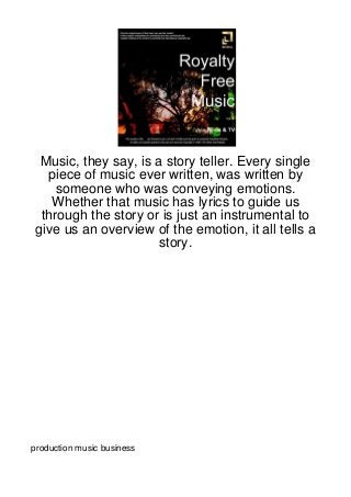 Music, they say, is a story teller. Every single
   piece of music ever written, was written by
     someone who was conveying emotions.
    Whether that music has lyrics to guide us
  through the story or is just an instrumental to
 give us an overview of the emotion, it all tells a
                      story.




production music business
 
