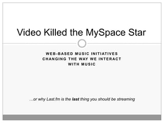 Video Killed the MySpace Star

           W E B - B A S E D M U S I C I N I T I AT I V E S
         C H A N G I N G T H E W AY W E I N T E R A C T
                         WITH MUSIC




  …or why Last.fm is the last thing you should be streaming
 
