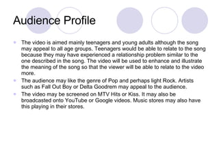 Audience Profile The video is aimed mainly teenagers and young adults although the song may appeal to all age groups. Teenagers would be able to relate to the song because they may have experienced a relationship problem similar to the one described in the song. The video will be used to enhance and illustrate the meaning of the song so that the viewer will be able to relate to the video more.  The audience may like the genre of Pop and perhaps light Rock. Artists such as Fall Out Boy or Delta Goodrem may appeal to the audience.  The video may be screened on MTV Hits or Kiss. It may also be broadcasted onto YouTube or Google videos. Music stores may also have this playing in their stores.  