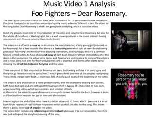 Music Video 1 Analysis 
Foo Fighters – Dear Rosemary. 
The Foo Fighters are a rock band that have been in existence for 15 years onwards now, and within 
that time have produced countless amounts of quality music videos of different styles. The video for 
the song called Dear Rosemary is what I am going to be analysing, and is a narrative video. 
Butch Vig played a main role in the production of the video and song for Dear Rosemary, but also for 
the whole of the album – Wasting Light. He is a well known producer in the music industry having 
also worked with Nirvana (another Dave Grohl band!) 
The video starts off with a close up to introduce the main character, a fairly young girl (intended to 
be Rosemary). For a few seconds after there is a fast cutting rate which cuts at every beat showing 
photos of ‘Rosemary’ and her boyfriend enjoying themselves, looking happy, which is a common 
feature in Rock videos to have photos cut away at each beat. However almost immediately after this 
stage in the song/video the actual lyrics begin, and Rosemary is singing along to some of these lyrics 
and is now alone, not with her boyfriend/partner, and is angered, and shortly after starts crying 
showing the direct link between the lyrics and the video. 
There are about 10 fast snap shots of Rosemary in tears, but looking as if she is in pain/agony and 
the lyrics go ‘Rosemary you’re part of me…’ which gives a brief overview of the couples relationship. 
These shots change every beat (as there was lots of really quick beats at the beginning of the video. 
The video is dark and shady in a home predominantly, with the characters wearing dark clothes, 
both have dark hair, and are both upset throughout which is typical of a rock video to have dark, 
angry/upsetting videos which portray stress and emotion oftenly. 
At the end of the video it appears Rosemary attempts to drown herself in the bath, however it looks 
as if her boyfriend rescues her just in time and she survives. 
Interestingly at the end of the video there is a letter addressed to David, which I presume is a letter 
Dave Grohl received in real life from his partner which sparked the idea for the song. This shows 
there is good, clever use of props in the video. 
The video didn’t include any referencing or intertextuality because it’s a narrative video, therefore 
was just acting out the storyline/meaning of the song. 
 
