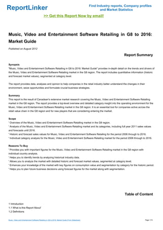 Find Industry reports, Company profiles
ReportLinker                                                                                             and Market Statistics
                                              >> Get this Report Now by email!



Music, Video and Entertainment Software Retailing in G8 to 2016:
Market Guide
Published on August 2012

                                                                                                                       Report Summary

Synopsis
"Music, Video and Entertainment Software Retailing in G8 to 2016: Market Guide" provides in-depth detail on the trends and drivers of
the Music, Video and Entertainment Software Retailing market in the G8 region. The report includes quantitative information (historic
and forecast market values), segmented at category level.


The report provides data, analyses and opinion to help companies in the retail industry better understand the changes in their
environment, seize opportunities and formulate crucial business strategies.


Summary
This report is the result of Canadean's extensive market research covering the Music, Video and Entertainment Software Retailing
market in the G8 region. The report provides a top-level overview and detailed category insight into the operating environment for the
Music, Video and Entertainment Software Retailing market in the G8 region. It is an essential tool for companies active across the
retail value chain in the G8 region and for new players that are considering entering the market.


Scope
' Overview of the Music, Video and Entertainment Software Retailing market in the G8 region.
' Analysis of the Music, Video and Entertainment Software Retailing market and its categories, including full year 2011 sales values
and forecasts until 2016.
' Historic and forecast sales values for Music, Video and Entertainment Software Retailing for the period 2006 through to 2016.
' Individual category analysis for the Music, Video and Entertainment Software Retailing market for the period 2006 through to 2016.


Reasons To Buy
' Provides you with important figures for the Music, Video and Entertainment Software Retailing market in the G8 region with
individual country analysis.
' Helps you to identify trends by analyzing historical industry data.
' Allows you to analyze the market with detailed historic and forecast market values, segmented at category level.
' Enhances your knowledge of the market with key figures on consumption value and segmentation by category for the historic period.
' Helps you to plan future business decisions using forecast figures for the market along with segmentation.




                                                                                                                        Table of Content

1 Introduction
1.1 What is this Report About'
1.2 Definitions


Music, Video and Entertainment Software Retailing in G8 to 2016: Market Guide (From Slideshare)                                     Page 1/10
 