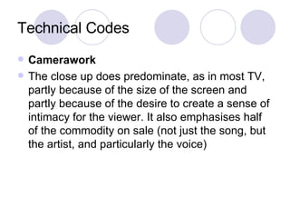 Technical Codes Camerawork The close up does predominate, as in most TV, partly because of the size of the screen and partly because of the desire to create a sense of intimacy for the viewer. It also emphasises half of the commodity on sale (not just the song, but the artist, and particularly the voice)   