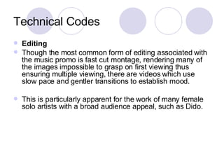 Technical Codes Editing Though the most common form of editing associated with the music promo is fast cut montage, rendering many of the images impossible to grasp on first viewing thus ensuring multiple viewing, there are videos which use slow pace and gentler transitions to establish mood.  This is particularly apparent for the work of many female solo artists with a broad audience appeal, such as Dido. 