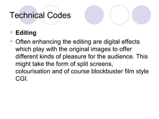 Technical Codes Editing Often enhancing the editing are digital effects which play with the original images to offer different kinds of pleasure for the audience. This might take the form of split screens, colourisation and of course blockbuster film style CGI.  
