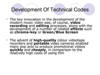 Development Of Technical Codes The key innovation in the development of the modern music video was, of course,  video recording  and  editing  processes, along with the development of a number of related  effects  such as  chroma-key  or  Green/Blue Screen The advent of  high-quality  colour videotape recorders and  portable  video cameras enabled many pop acts to produce promotional videos  quickly  and  cheaply , in comparison to the relatively high costs of using film  