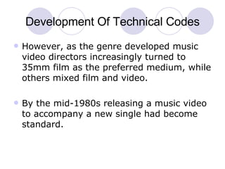 Development Of Technical Codes However, as the genre developed music video directors increasingly turned to 35mm film as the preferred medium, while others mixed film and video.  By the mid-1980s releasing a music video to accompany a new single had become standard. 