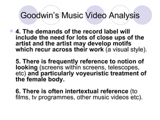 Goodwin’s Music Video Analysis 4. The demands of the record label will include the need for lots of close ups of the artist and the artist may develop motifs which recur across their work  (a visual style).  5. There is frequently reference to notion of looking  (screens within screens, telescopes, etc)  and particularly voyeuristic treatment of the female body.  6. There is often intertextual reference  (to films, tv programmes, other music videos etc). 