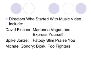 Directors Who Started With Music Video Include: David Fincher: Madonna Vogue and  Express Yourself. Spike Jonze:  Fatboy Slim Praise You Michael Gondry: Bjork, Foo Fighters 