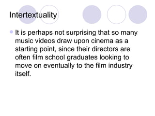 Intertextuality It is perhaps not surprising that so many music videos draw upon cinema as a starting point, since their directors are often film school graduates looking to move on eventually to the film industry itself.  