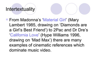 Intertextuality From Madonna’s ‘ Material Girl ’ (Mary Lambert 1985, drawing on ‘Diamonds are a Girl’s Best Friend’) to 2Pac and Dr Dre’s ‘ California Love ’ (Hype Williams 1996, drawing on ‘Mad Max’) there are many examples of cinematic references which dominate music video.  