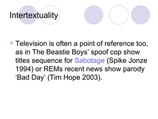 Intertextuality Television is often a point of reference too, as in The Beastie Boys’ spoof cop show titles sequence for  Sabotage  (Spike Jonze 1994) or REMs recent news show parody ‘Bad Day’ (Tim Hope 2003). 