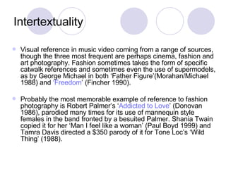 Intertextuality Visual reference in music video coming from a range of sources, though the three most frequent are perhaps cinema, fashion and art photography. Fashion sometimes takes the form of specific catwalk references and sometimes even the use of supermodels, as by George Michael in both ‘Father Figure’(Morahan/Michael 1988) and  ‘Freedom ’ (Fincher 1990).  Probably the most memorable example of reference to fashion photography is Robert Palmer’s ‘ Addicted to Love ’ (Donovan 1986), parodied many times for its use of mannequin style females in the band fronted by a besuited Palmer. Shania Twain copied it for her ‘Man I feel like a woman’ (Paul Boyd 1999) and Tamra Davis directed a $350 parody of it for Tone Loc’s ‘Wild Thing’ (1988). 
