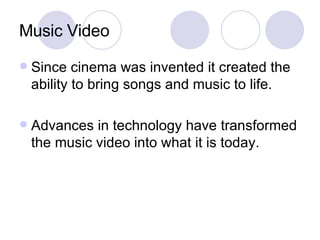 Music Video Since cinema was invented it created the ability to bring songs and music to life. Advances in technology have transformed the music video into what it is today. 