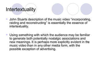 Intertextuality John Stuarts description of the music video “incorporating, raiding and reconstructing” is essentially the essence of intertextuality. Using something with which the audience may be familiar to generate both potentially nostalgic associations and new meanings. It is perhaps more explicitly evident in the music video than in any other media form, with the possible exception of advertising. 