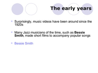 The early years Surprisingly, music videos have been around since the 1920s Many Jazz musicians of the time, such as  Bessie Smith , made short films to accompany popular songs Bessie Smith 