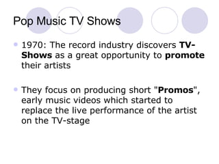 Pop Music TV Shows 1970: The record industry discovers  TV-Shows  as a great opportunity to  promote  their artists  They focus on producing short " Promos ", early music videos which started to replace the live performance of the artist on the TV-stage 