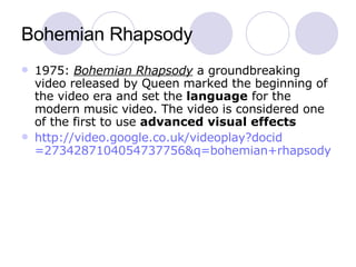 Bohemian Rhapsody 1975:  Bohemian Rhapsody  a groundbreaking video released by Queen marked the beginning of the video era and set the  language  for the modern music video. The video is considered one of the first to use  advanced visual effects http:// video.google.co.uk/videoplay?docid =2734287104054737756&q= bohemian+rhapsody 