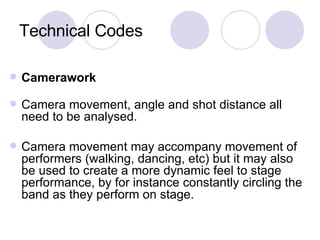 Technical Codes Camerawork Camera movement, angle and shot distance all need to be analysed.  Camera movement may accompany movement of performers (walking, dancing, etc) but it may also be used to create a more dynamic feel to stage performance, by for instance constantly circling the band as they perform on stage. 