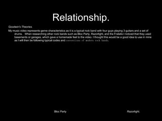 Relationship. Goodwin's Theories. My music video represents genre characteristics as it is a typical rock band with four guys playing 3 guitars and a set of drums.  When researching other rock bands such as Bloc Party, Razorlight, and the Fratelis I noticed that they used basements or garages, which gave a homemade feel to the video. I thought this would be a good idea to use in mine as I will then be following typical codes and  conventions of modern rock bands. Bloc Party Razorlight. 