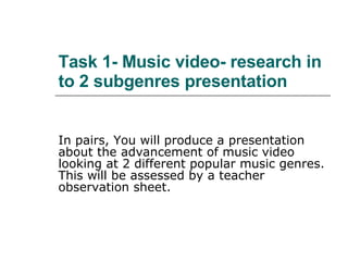 Task 1- Music video- research in to 2 subgenres presentation In pairs, You will produce a presentation about the advancement of music video looking at 2 different popular music genres. This will be assessed by a teacher observation sheet. 