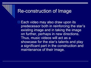 Re-construction of Image Each video may also draw upon its predecessor both in reinforcing the star’s existing image and in taking the image on further, perhaps in new directions. Thus, music videos will act as a showcase for the star’s talents and play a significant part in the construction and maintenance of their image.  