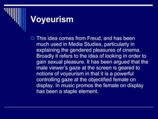 Voyeurism   This idea comes from Freud, and has been much used in Media Studies, particularly in explaining the gendered pleasures of cinema. Broadly it refers to the idea of looking in order to gain sexual pleasure. It has been argued that the male viewer’s gaze at the screen is geared to notions of voyeurism in that it is a powerful controlling gaze at the objectified female on display. In music promos the female on display has been a staple element.  