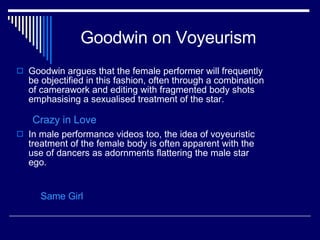 Goodwin on Voyeurism Goodwin argues that the female performer will frequently be objectified in this fashion, often through a combination of camerawork and editing with fragmented body shots emphasising a sexualised treatment of the star.  In male performance videos too, the idea of voyeuristic treatment of the female body is often apparent with the use of dancers as adornments flattering the male star ego.  Same Girl Crazy in Love 