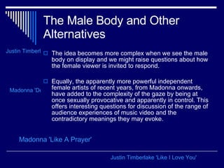 The Male Body and Other Alternatives The idea becomes more complex when we see the male body on display and we might raise questions about how the female viewer is invited to respond.  Equally, the apparently more powerful independent female artists of recent years, from Madonna onwards, have added to the complexity of the gaze by being at once sexually provocative and apparently in control. This offers interesting questions for discussion of the range of audience experiences of music video and the contradictory meanings they may evoke.  Madonna 'Like A Prayer' Madonna 'Don't Tell Me' Justin Timberlake 'Cry Me A River' Justin Timberlake 'Like I Love You' 
