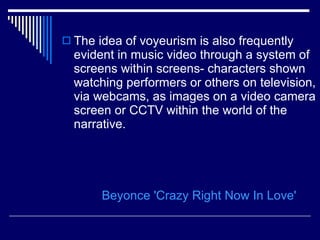 The idea of voyeurism is also frequently evident in music video through a system of screens within screens- characters shown watching performers or others on television, via webcams, as images on a video camera screen or CCTV within the world of the narrative.  Beyonce  'Crazy Right Now In Love' 