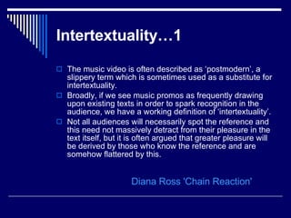 Intertextuality…1   The music video is often described as ‘postmodern’, a slippery term which is sometimes used as a substitute for intertextuality.  Broadly, if we see music promos as frequently drawing upon existing texts in order to spark recognition in the audience, we have a working definition of ‘intertextuality’.  Not all audiences will necessarily spot the reference and this need not massively detract from their pleasure in the text itself, but it is often argued that greater pleasure will be derived by those who know the reference and are somehow flattered by this.  Diana Ross 'Chain Reaction' 