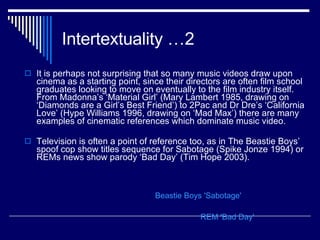 Intertextuality …2 It is perhaps not surprising that so many music videos draw upon cinema as a starting point, since their directors are often film school graduates looking to move on eventually to the film industry itself. From Madonna’s ‘Material Girl’ (Mary Lambert 1985, drawing on ‘Diamonds are a Girl’s Best Friend’) to 2Pac and Dr Dre’s ‘California Love’ (Hype Williams 1996, drawing on ‘Mad Max’) there are many examples of cinematic references which dominate music video.  Television is often a point of reference too, as in The Beastie Boys’ spoof cop show titles sequence for Sabotage (Spike Jonze 1994) or REMs news show parody ‘Bad Day’ (Tim Hope 2003). Beastie Boys 'Sabotage' REM 'Bad Day' 