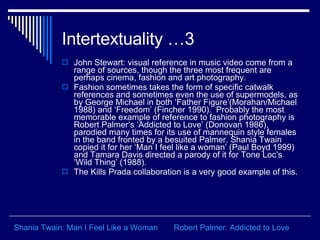 Intertextuality …3 John Stewart: visual reference in music video come from a range of sources, though the three most frequent are perhaps cinema, fashion and art photography.  Fashion sometimes takes the form of specific catwalk references and sometimes even the use of supermodels, as by George Michael in both ‘Father Figure’(Morahan/Michael 1988) and ‘Freedom’ (Fincher 1990).  Probably the most memorable example of reference to fashion photography is Robert Palmer’s ‘Addicted to Love’ (Donovan 1986), parodied many times for its use of mannequin style females in the band fronted by a besuited Palmer. Shania Twain copied it for her ‘Man I feel like a woman’ (Paul Boyd 1999) and Tamara Davis directed a parody of it for Tone Loc’s ‘Wild Thing’ (1988).  The Kills Prada collaboration is a very good example of this.  Robert Palmer: Addicted to Love Shania Twain: Man I Feel Like a Woman 